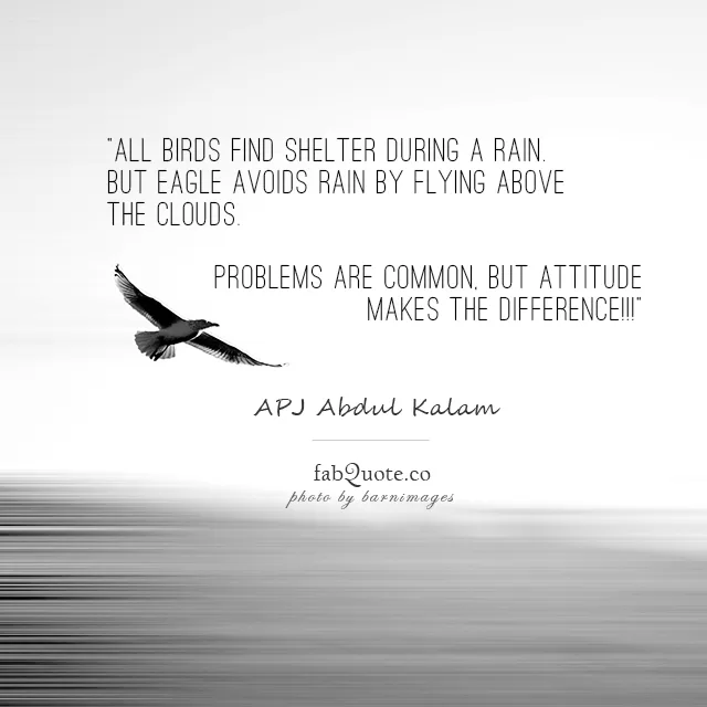 “All birds find shelter during a rain. But Eagle avoids rain by flying above the Clouds. Problems are common, but attitude makes the difference.” APJ Abdul Kalam
