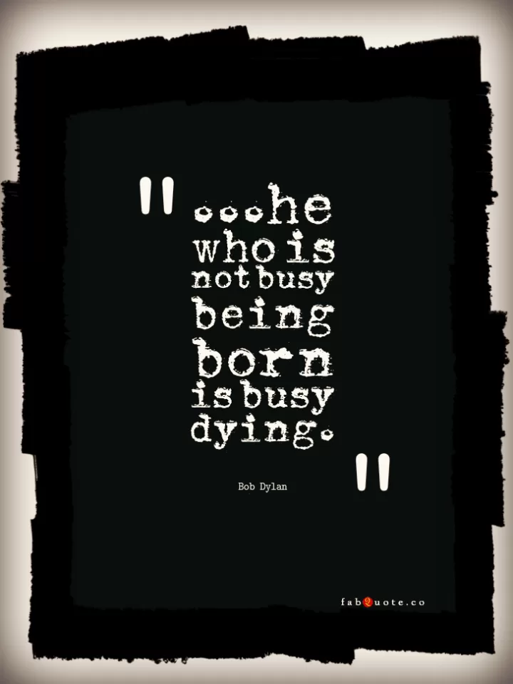 Bob Dylan "...he who is not busy being born is busy dying." 
