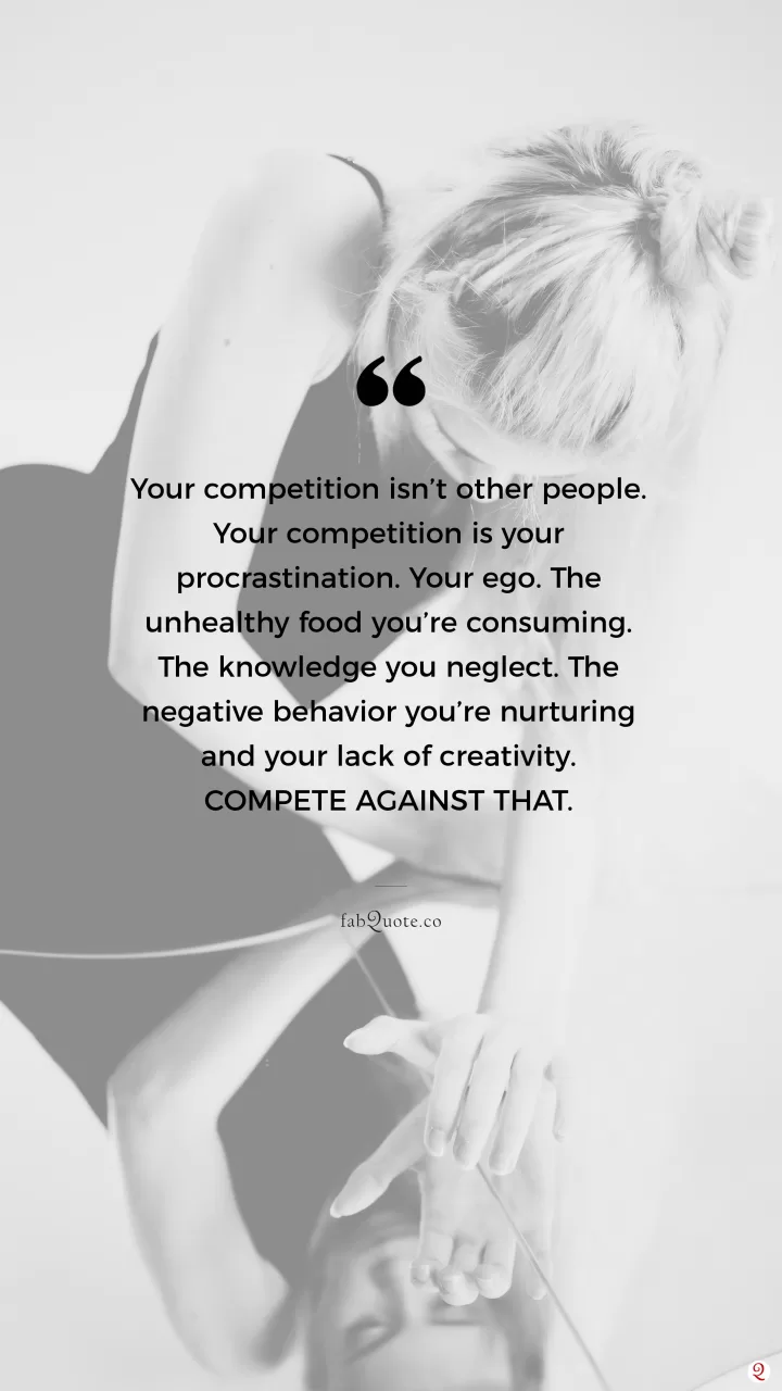 "Your competition isn’t other people. Your competition is your procrastination. Your ego. The unhealthy food you’re consuming, the knowledge you neglect. The negative behavior you’re nurturing and your lack of creativity. Compete against that.