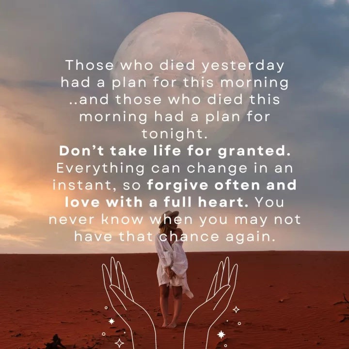 Those who died yesterday had a plan for this morning ..and those who died this morning had a plan for tonight. Don’t take life for granted. Everything can change in an instant, so forgive often and love with a full heart. You never know when you may not have that chance again.