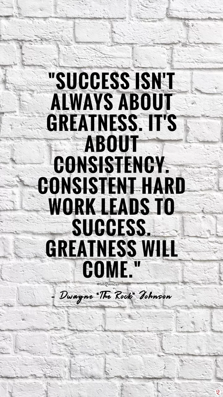 "Success isn't always about greatness. It's about consistency. Consistent hard work leads to success. Greatness will come." - Dwayne “The Rock” Johnson