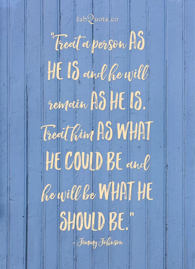 Treat a person as he is and he will remain as he is. Treat him as what he could be and he will be what he should be - Jimmy Johnson