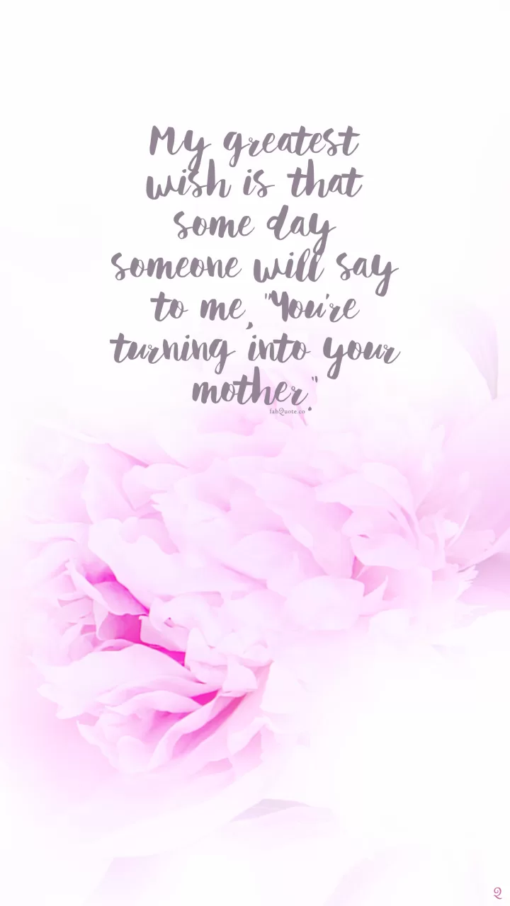 My greatest wish is that some day someone will say to me, “You’re turning into your mother.”